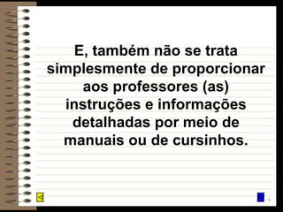 E, também não se trata simplesmente de proporcionar aos professores (as) instruções e informações detalhadas por meio de manuais ou de cursinhos. 