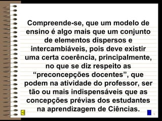 Compreende-se, que um modelo de ensino é algo mais que um conjunto de elementos dispersos e intercambiáveis, pois deve existir uma certa coerência, principalmente, no que se diz respeito as “preconcepções docentes”, que podem na atividade do professor, ser tão ou mais indispensáveis que as concepções prévias dos estudantes na aprendizagem de Ciências. 
