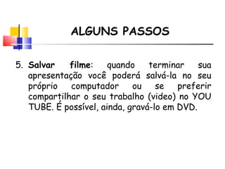 ALGUNS PASSOS 5. Salvar filme : quando terminar sua apresenta ção você poderá salvá-la no seu próprio computador ou se preferir compartilhar o seu trabalho (video) no YOU TUBE. É possível, ainda, gravá-lo em DVD. 