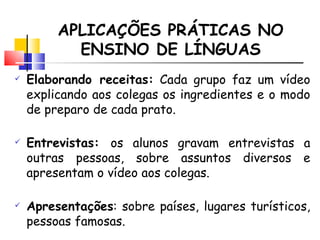 APLICAÇÕES PRÁTICAS NO ENSINO DE LÍNGUAS Elaborando receitas:  Cada grupo faz um vídeo explicando aos colegas os ingredientes e o modo de preparo de cada prato. Entrevistas:  os alunos gravam entrevistas a outras pessoas, sobre assuntos diversos e apresentam o vídeo aos colegas.  Apresenta ções : sobre países, lugares turísticos, pessoas famosas. 