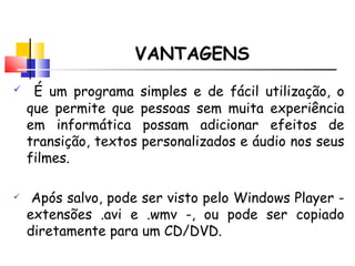 VANTAGENS É um programa simples e de fácil utilização, o que permite que pessoas sem muita experiência em informática possam adicionar efeitos de transição, textos personalizados e áudio nos seus filmes.  Após salvo, pode ser visto pelo Windows Player - extensões .avi e .wmv -, ou pode ser copiado diretamente para um CD/DVD.  
