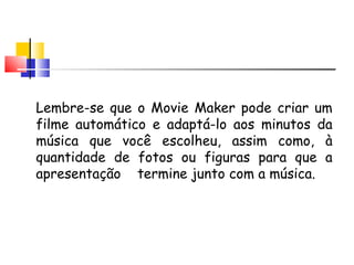 Lembre-se que o Movie Maker pode criar um filme automático e adaptá-lo aos minutos da música que você escolheu, assim como, à quantidade de fotos ou figuras para que a apresenta ç ão  termine junto com a música.  