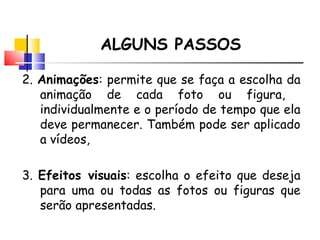 ALGUNS PASSOS 2.  Anima ções : permite que se faça a escolha da animação de cada foto ou figura,  individualmente e o período de tempo que ela deve permanecer. Também pode ser aplicado a vídeos, 3.  Efeitos visuais : escolha o efeito que deseja para uma ou todas as fotos ou figuras que serão apresentadas.  