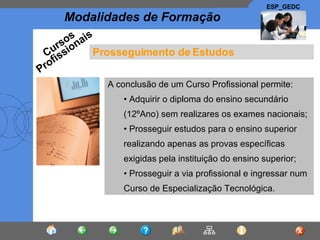 Prosseguimento de Estudos A conclusão de um Curso Profissional permite: Adquirir o diploma do ensino secundário (12ºAno) sem realizares os exames nacionais; Prosseguir estudos para o ensino superior realizando apenas as provas específicas exigidas pela instituição do ensino superior; Prosseguir a via profissional e ingressar num Curso de Especialização Tecnológica. Cursos Profissionais 