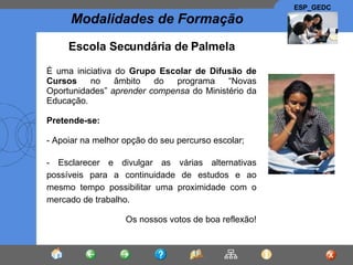 Escola Secundária de Palmela É uma iniciativa do  Grupo Escolar de Difusão de Cursos  no âmbito do programa “Novas Oportunidades”  aprender compensa  do Ministério da Educação. Pretende-se: - Apoiar na melhor opção do seu percurso escolar; - Esclarecer e divulgar as várias alternativas possíveis para a continuidade de estudos e ao mesmo tempo possibilitar uma proximidade com o mercado de trabalho. Os nossos votos de boa reflexão ! 