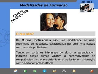 O que são? Os  Cursos Profissionais  são uma modalidade do nível secundário de educação, caracterizada por uma forte ligação com o mundo profissional. Tendo em conta os interesses do aluno, a aprendizagem realizada nestes cursos valoriza o desenvolvimento de competências para o exercício de uma profissão, em articulação com o sector empresarial local. Cursos Profissionais 