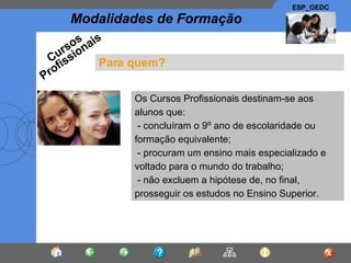 Para quem? Os Cursos Profissionais destinam-se aos alunos que: - concluíram o 9º ano de escolaridade ou formação equivalente; - procuram um ensino mais especializado e voltado para o mundo do trabalho; - não excluem a hipótese de, no final, prosseguir os estudos no Ensino Superior.  Cursos Profissionais 
