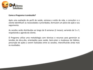Como o Programa é conduzido?

Após uma avaliação do perfil de saúde, estresse e estilo de vida, o consultor e o
cliente identificam as necessidades e prioridades, formulam um plano de ação e seu
seguimento.

As sessões serão distribuídas ao longo de 8 semanas (2 meses), variando de 5 a 7,
respeitando a agenda do cliente.

O Programa utiliza uma metodologia com técnicas e recursos para gerenciar as
tensões do dia-a-dia, orientações para saúde, bem-estar e mudanças de hábitos,
prescrição de ações a serem realizadas entre as sessões, intensificando ainda mais
os resultados.
 