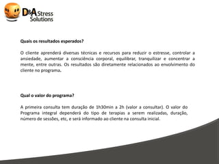 Quais os resultados esperados?

O cliente aprenderá diversas técnicas e recursos para reduzir o estresse, controlar a
ansiedade, aumentar a consciência corporal, equilibrar, tranquilizar e concentrar a
mente, entre outras. Os resultados são diretamente relacionados ao envolvimento do
cliente no programa.




Qual o valor do programa?

A primeira consulta tem duração de 1h30min a 2h (valor a consultar). O valor do
Programa integral dependerá do tipo de terapias a serem realizadas, duração,
número de sessões, etc, e será informado ao cliente na consulta inicial.
 