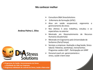 Me conhecer melhor


                         Consultora D&A StressSolutions
                         Enfermeira de formação (UFSC)
                         Atua em saúde ocupacional, ergonomia e
                          gerenciamento do stress
                         Nos últimos 5 anos trabalhou, estudou e se
Andrea Palma L. Silva     especializou no exterior
                         Mestrado em Desenvolvimento de Recursos
                          Humanos (Guatemala)
                         Mestrado em Ergonomia pela Universidade de
                          Sorbonne (Paris/França)
                         Serviços a empresas: Avaliação e diag.Saúde, Stress
                          laboral. Palestras, workshops, treinamentos.
                          Programas saúde e QVT . Participação em SIPAT
                         Personal coach em gerenciamento e
                          stress, saúde e bem-estar
 