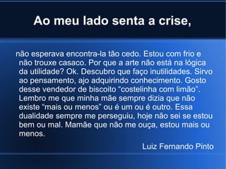 Ao meu lado senta a crise,
não esperava encontra-la tão cedo. Estou com frio e
não trouxe casaco. Por que a arte não está na lógica
da utilidade? Ok. Descubro que faço inutilidades. Sirvo
ao pensamento, ajo adquirindo conhecimento. Gosto
desse vendedor de biscoito “costelinha com limão”.
Lembro me que minha mãe sempre dizia que não
existe “mais ou menos” ou é um ou é outro. Essa
dualidade sempre me perseguiu, hoje não sei se estou
bem ou mal. Mamãe que não me ouça, estou mais ou
menos.
Luiz Fernando Pinto

 