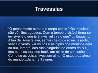 Travessias

• “O pensamento sente e o corpo pensa.” Os impulsos
são vômitos aguados. Com o tempo o visível torna-se
invisível e o que já é invisível vira o que? ... Enquanto
Allan da Rosa falava, sentia cheiro de rosas, esgoto,
sentia o vento, via os fios e as pipas dos meninos aqui
na rua, lembrei das ruas alagadas no centro de N.I.,
dos butecos tocando forró, um misto de sensações.
Como se as coisas tivessem alma. O estudo da alma
do mundo…Janaína Tavares

 