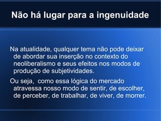 Não há lugar para a ingenuidade

Na atualidade, qualquer tema não pode deixar
de abordar sua inserção no contexto do
neoliberalismo e seus efeitos nos modos de
produção de subjetividades.
Ou seja, como essa lógica do mercado
atravessa nosso modo de sentir, de escolher,
de perceber, de trabalhar, de viver, de morrer.

 