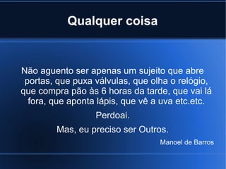 Qualquer coisa

Não aguento ser apenas um sujeito que abre
portas, que puxa válvulas, que olha o relógio,
que compra pão às 6 horas da tarde, que vai lá
fora, que aponta lápis, que vê a uva etc.etc.
Perdoai.
Mas, eu preciso ser Outros.
Manoel de Barros

 