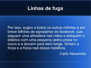 Linhas de fuga

• Por isso, sugiro a todos os outros milhões e em
breve bilhões de signatários do facebook, que
peguem uma atiradeira nas mãos e estiquem o
elástico com uma pequena pedra presa no
couro e a lancem para bem longe. Sintam a
força e a física real dessa metáfora.
Carlo Alexandre

 