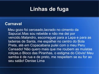 Linhas de fuga
Carnaval
Meu gozo foi cerceado,lacrado no cimento da
Sapucaí.Mas sou rebelde e não me dei por
vencido.Malandro, escorreguei para a Lapa e para as
ladeiras de Santa, me espalhei no centro do Bola
Preta, até em Copacabana pulei com o meu Peru
Cansado! Não quero mais que me roubem as mulatas
roliças,o Bloco das Piranhas, o estigma do Clóvis! Meu
samba é de rua e de preto, me respeitem se eu for ao
seu salão! Denise Lima

 