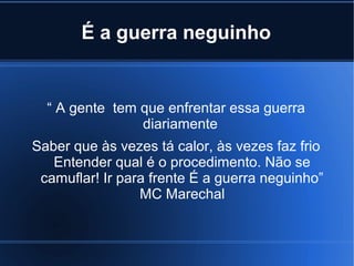 É a guerra neguinho

“ A gente tem que enfrentar essa guerra
diariamente
Saber que às vezes tá calor, às vezes faz frio
Entender qual é o procedimento. Não se
camuflar! Ir para frente É a guerra neguinho”
MC Marechal

 