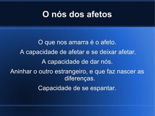 O nós dos afetos
O que nos amarra é o afeto.
A capacidade de afetar e se deixar afetar.
A capacidade de dar nós.
Aninhar o outro estrangeiro, e que faz nascer as
diferenças.
Capacidade de se espantar.

 