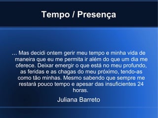 Tempo / Presença

... Mas decidi ontem gerir meu tempo e minha vida de
maneira que eu me permita ir além do que um dia me
oferece. Deixar emergir o que está no meu profundo,
as feridas e as chagas do meu próximo, tendo-as
como tão minhas. Mesmo sabendo que sempre me
restará pouco tempo e apesar das insuficientes 24
horas.

Juliana Barreto

 