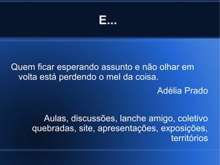 E...

Quem ficar esperando assunto e não olhar em
volta está perdendo o mel da coisa.
Adélia Prado
Aulas, discussões, lanche amigo, coletivo
quebradas, site, apresentações, exposições,
territórios

 