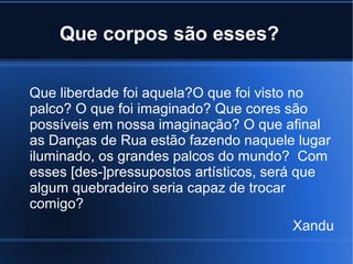 Que corpos são esses?
Que liberdade foi aquela?O que foi visto no
palco? O que foi imaginado? Que cores são
possíveis em nossa imaginação? O que afinal
as Danças de Rua estão fazendo naquele lugar
iluminado, os grandes palcos do mundo? Com
esses [des-]pressupostos artísticos, será que
algum quebradeiro seria capaz de trocar
comigo?
Xandu

 