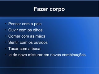 Fazer corpo
• Pensar com a pele
• Ouvir com os olhos
• Comer com as mãos
• Sentir com os ouvidos
• Tocar com a boca
• e de novo misturar em novas combinações.

 