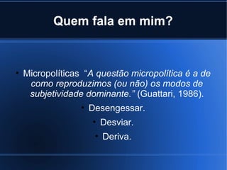 Quem fala em mim?

• Micropolíticas “A questão micropolítica é a de
como reproduzimos (ou não) os modos de
subjetividade dominante.” (Guattari, 1986).
• Desengessar.
• Desviar.
• Deriva.

 