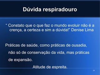 Dúvida respiradouro
“ Constato que o que faz o mundo evoluir não é a
crença, a certeza e sim a dúvida!” Denise Lima

Práticas de saúde, como práticas de ousadia,
não só de conservação da vida, mas práticas
de expansão.
Atitude de espreita.
34

 