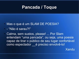 Pancada / Toque

• Mas o que é um SLAM DE POESIA?
• - “Não é sarau?!”
• Calma, sem sustos, please! ... Por Slam
entendam “uma pancada”, ou seja, uma poesia
capaz de tirar o público de seu lugar confortável
como espectador __é preciso envolvê-lo!
Xandu

 