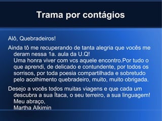 Trama por contágios
Alô, Quebradeiros!
Ainda tô me recuperando de tanta alegria que vocês me
deram nessa 1a. aula da U.Q!
Uma honra viver com vcs aquele encontro.Por tudo o
que aprendi, de delicado e contundente, por todos os
sorrisos, por toda poesia compartilhada e sobretudo
pelo acolhimento quebradeiro, muito, muito obrigada.
Desejo a vocês todos muitas viagens e que cada um
descubra a sua Ítaca, o seu terreiro, a sua linguagem!
Meu abraço,
Martha Alkimin

 