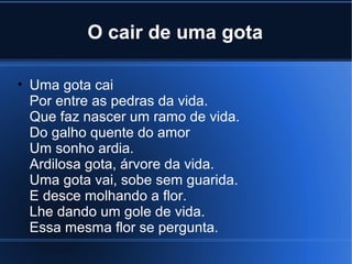 O cair de uma gota
• Uma gota cai
Por entre as pedras da vida.
Que faz nascer um ramo de vida.
Do galho quente do amor
Um sonho ardia.
Ardilosa gota, árvore da vida.
Uma gota vai, sobe sem guarida.
E desce molhando a flor.
Lhe dando um gole de vida.
Essa mesma flor se pergunta.

 