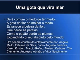 Uma gota que vira mar
• Se é comum o medo de ter medo.
A gota da flor ao molhar o medo
Esvanece a beleza da flor.
Que perde as pétalas
Como o pavão perde as plumas.
Expandindo o seu absoluto pelo mundo.
• Um poema construído coletivamente por: Angelo
Mello, Fabiana da Silva, Fabio Augusto Pedroza,
Karen Kristien, Marcio Rufino, Melenn Kerhoas, Tita
Clemente, Andressa Abraão e Vitor Nascimento

 
