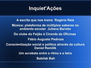 Inquiet'Ações
A escrita que nos trama Rogéria Reis
Música: plataforma de múltiplos saberes no
ambiente escolar Juliana Barreto
Do clube do Feijão à Ciranda de Oficinas
Fábio Augusto Pedroza
Conscientização social e política através da cultura
Daniel Remilik
Um acrobata entre o ritmo e a letra
Babilak Bah

 