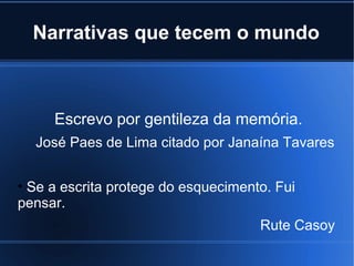 Narrativas que tecem o mundo

Escrevo por gentileza da memória.
José Paes de Lima citado por Janaína Tavares
• Se a escrita protege do esquecimento. Fui
pensar.
Rute Casoy

 