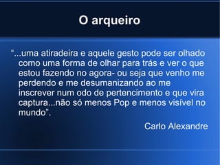 O arqueiro
“...uma atiradeira e aquele gesto pode ser olhado
como uma forma de olhar para trás e ver o que
estou fazendo no agora- ou seja que venho me
perdendo e me desumanizando ao me
inscrever num odo de pertencimento e que vira
captura...não só menos Pop e menos visível no
mundo”.
Carlo Alexandre

 