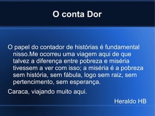 O conta Dor

O papel do contador de histórias é fundamental
nisso.Me ocorreu uma viagem aqui de que
talvez a diferença entre pobreza e miséria
tivessem a ver com isso; a miséria é a pobreza
sem história, sem fábula, logo sem raiz, sem
pertencimento, sem esperança.
Caraca, viajando muito aqui.
Heraldo HB

 