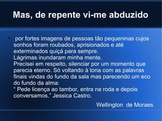Mas, de repente vi-me abduzido
• por fortes imagens de pessoas tão pequeninas cujos
sonhos foram roubados, aprisionados e até
exterminados quiçá para sempre.
Lágrimas inundaram minha mente.
Precisei em respeito, silenciar por um momento que
parecia eterno. Só voltando à tona com as palavras
finais vindas do fundo da sala mas parecendo um eco
do fundo da alma:
“ Pede licença ao tambor, entra na roda e depois
conversamos.” Jessica Castro.
Wellington de Moraes

 