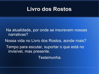 Livro dos Rostos

Na atualidade, por onde se inscrevem nossas
narrativas?
Nossa vida no Livro dos Rostos, aonde mais?
Tempo para escutar, suportar o que está no
invisível, mas presente.
Testemunha.

 