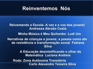 Reinventemos Nós
Reiventando a Escola- A vez e a voz dos jovens!
Andressa Abraão Costa
Minha Música é Meu Quilombo Ludi Um
Narrativas de crianças e jovens: a poesia como ato
de resistência e transformação social Fabiana
Silva
A Educação desmistificando o olhar da
Matemática Luciana Andreia
Roda: Zona Autônoma Transitória
Carlo Alexandre Teixeira Silva

 