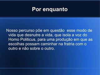 Por enquanto

Nosso percurso põe em questão esse modo de
vida que desnutre a vida, que isola a voz do
Homo Politicus, para uma produção em que as
escolhas possam caminhar na fratria com o
outro e não sobre o outro.

 