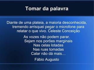 Tomar da palavra
Diante de uma plateia, a maioria desconhecida,
tremendo arrisquei pegar o microfone para
relatar o que vivo. Celeste Conceição
As vozes não podem parar.
Sejam nos porões marginais
Nas celas lotadas
Nas ruas tomadas
Calar não dá mais…
Fábio Augusto

 