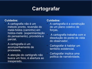 Cartografar
Cuidados:
Cuidados:
• A cartografia não é um
• A cartografia é a construção
método pronto, reversão do
de um plano coletivo de
metá-hódos (caminho) em
forças,
hódos-metá (experimentação
• A cartografia trabalha com a
do pensamento), provisória e
dissolução do ponto de vista
parcial,
do observador,
• A cartografia é um
• Cartografar é habitar um
acompanhamento de
território existencial,
processos,
• Cartografar implica uma
• A atenção do cartógrafo não
política de narratividade,
busca um foco, é abertura ao
inesperado,

 