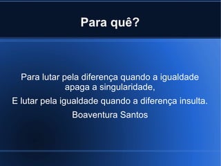 Para quê?

Para lutar pela diferença quando a igualdade
apaga a singularidade,
E lutar pela igualdade quando a diferença insulta.
Boaventura Santos

 
