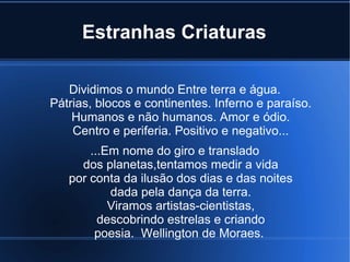 Estranhas Criaturas
Dividimos o mundo Entre terra e água.
Pátrias, blocos e continentes. Inferno e paraíso.
Humanos e não humanos. Amor e ódio.
Centro e periferia. Positivo e negativo...
...Em nome do giro e translado
dos planetas,tentamos medir a vida
por conta da ilusão dos dias e das noites
dada pela dança da terra.
Viramos artistas-cientistas,
descobrindo estrelas e criando
poesia. Wellington de Moraes.

 