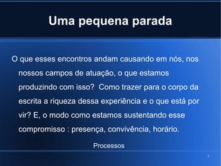 Uma pequena parada
O que esses encontros andam causando em nós, nos
nossos campos de atuação, o que estamos
produzindo com isso? Como trazer para o corpo da
escrita a riqueza dessa experiência e o que está por
vir? E, o modo como estamos sustentando esse
compromisso : presença, convivência, horário.
Processos
1

 