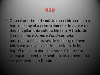 • O rap é um ritmo de música parecido com o hip
  hop, que engloba principalmente rimas, e é um
  dos seis pilares da cultura hip hop. A tradução
  literal de rap é Ritmo e Poesia,ou seja,
  uma poesia feita através de rimas, geralmente
  feitas em uma velocidade superior à do hip
  hop. O rap na maioria das vezes é feito sem
  acompanhamento de nenhum instrumento, ou
  simplesmente um DJ mixer.
 