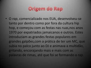 • O rap, comercializado nos EUA, desenvolveu-se
  tanto por dentro como por fora da cultura hip
  hop, e começou com as festas nas ruas,nos anos
  1970 por expatriados jamaicanos e outros. Estes
  introduziam as grandes festas populares em
  grandes galpões,com a prática de ter um MC, que
  subia no palco junto ao DJ e animava a multidão,
  gritando, encorajando mais e mais com as
  palavras de rimas, até que foi se formando o rap.
 