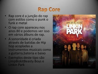 • Rap core é a junção do rap
  com estilos como o punk o
  funk e metal
• O rap core apareceu nos
  anos 80 e podemos ver isso
  em vários álbuns de rap.
• A sonoridade é criada
  através de batidas de Hip
  hop acopladas a
  instrumentos musicais como
  a guitarra,bateria e baixo
• Exemplos deste tipo são
  LimpBizkitBeasty Boys e
  Linkin Park
 