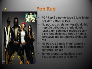 • POP Rap é o nome dado á junção do
  rap com a música pop
• No pop rap os elementos são do hip
  hop são deixados de lado dando
  lugar a um som mais melódico sem
  a profundidade nas letras e nem a
  agressividade dos outros estilos de
  rap
• No Pop rap o mais importante é o
  refrão o pop rap é a versão mais
  comercial do rap
• Temos grupos como Black eyed
  peas,Vannilla Ice Will Smith
 