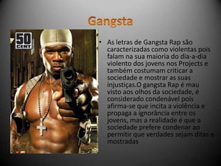 • As letras de Gangsta Rap são
  caracterizadas como violentas pois
  falam na sua maioria do dia-a-dia
  violento dos jovens nos Projects e
  também costumam criticar a
  sociedade e mostrar as suas
  injustiças.O gangsta Rap é mau
  visto aos olhos da sociedade, é
  considerado condenável pois
  afirma-se que incita a violência e
  propaga a ignorância entre os
  jovens, mas a realidade é que a
  sociedade prefere condenar ao
  permitir que verdades sejam ditas e
  mostradas
 